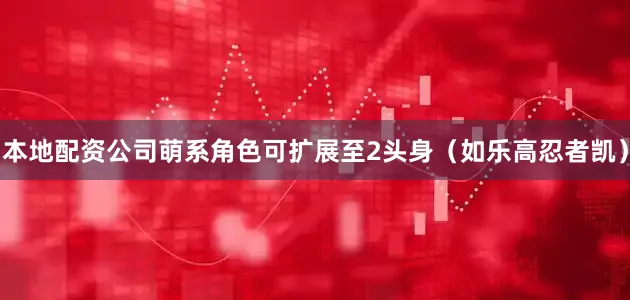 本地配资公司萌系角色可扩展至2头身（如乐高忍者凯）