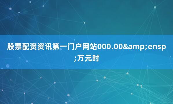 股票配资资讯第一门户网站000.00&ensp;万元时