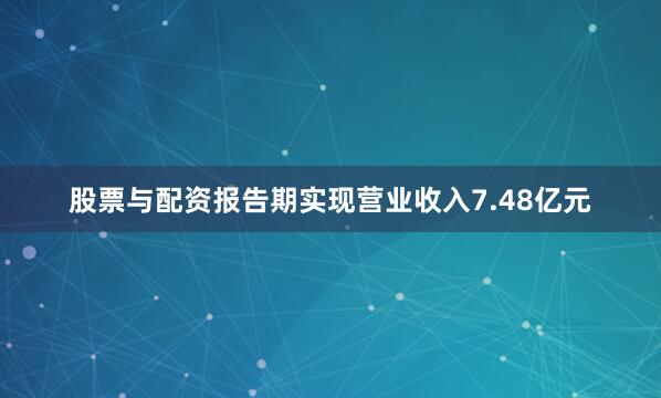 股票与配资报告期实现营业收入7.48亿元