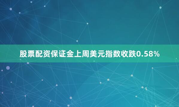 股票配资保证金上周美元指数收跌0.58%
