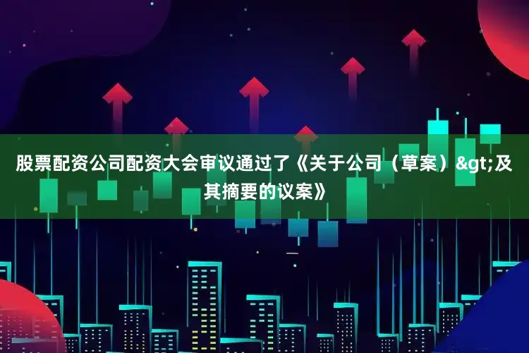 股票配资公司配资大会审议通过了《关于公司（草案）>及其摘要的议案》