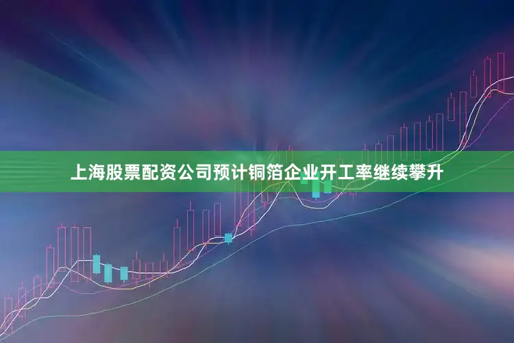 上海股票配资公司预计铜箔企业开工率继续攀升
